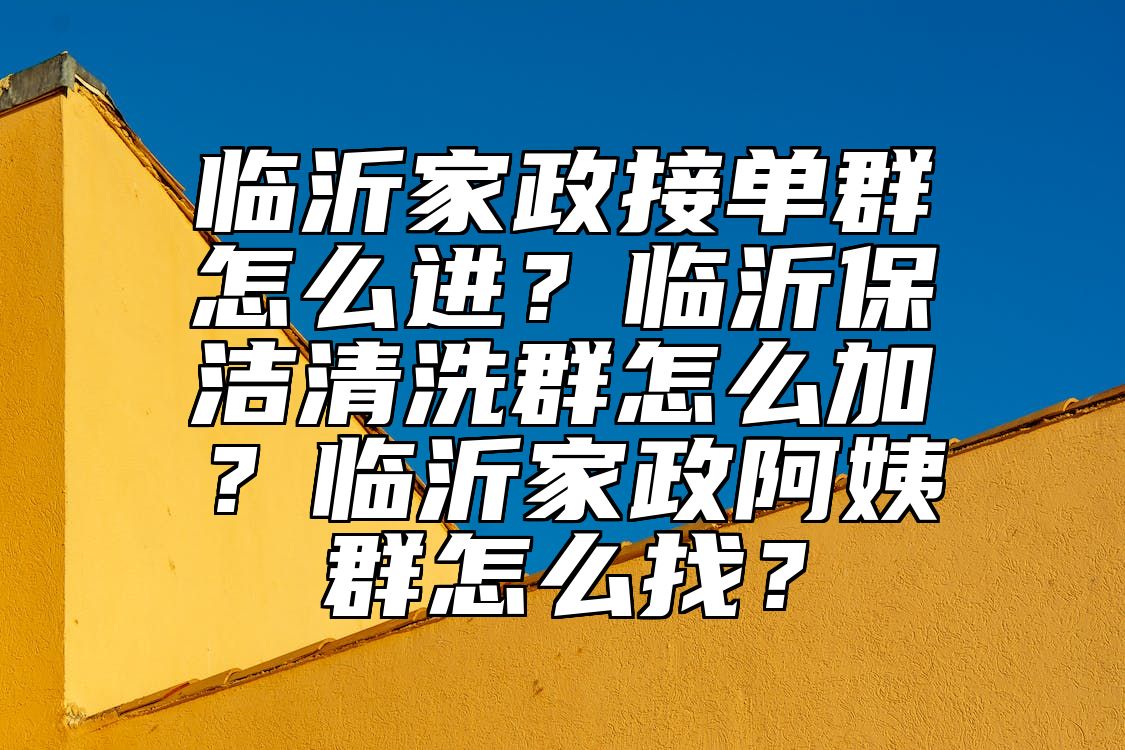 临沂家政接单群怎么进？临沂保洁清洗群怎么加？临沂家政阿姨群怎么找？