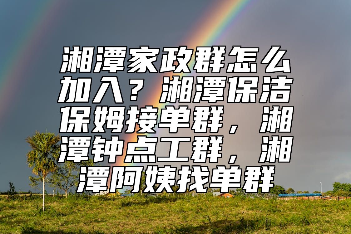 湘潭家政群怎么加入？湘潭保洁保姆接单群，湘潭钟点工群，湘潭阿姨找单群 