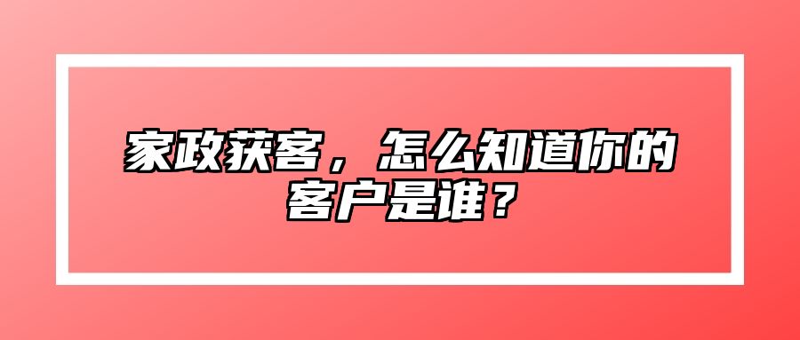 家政获客，怎么知道你的客户是谁？ 