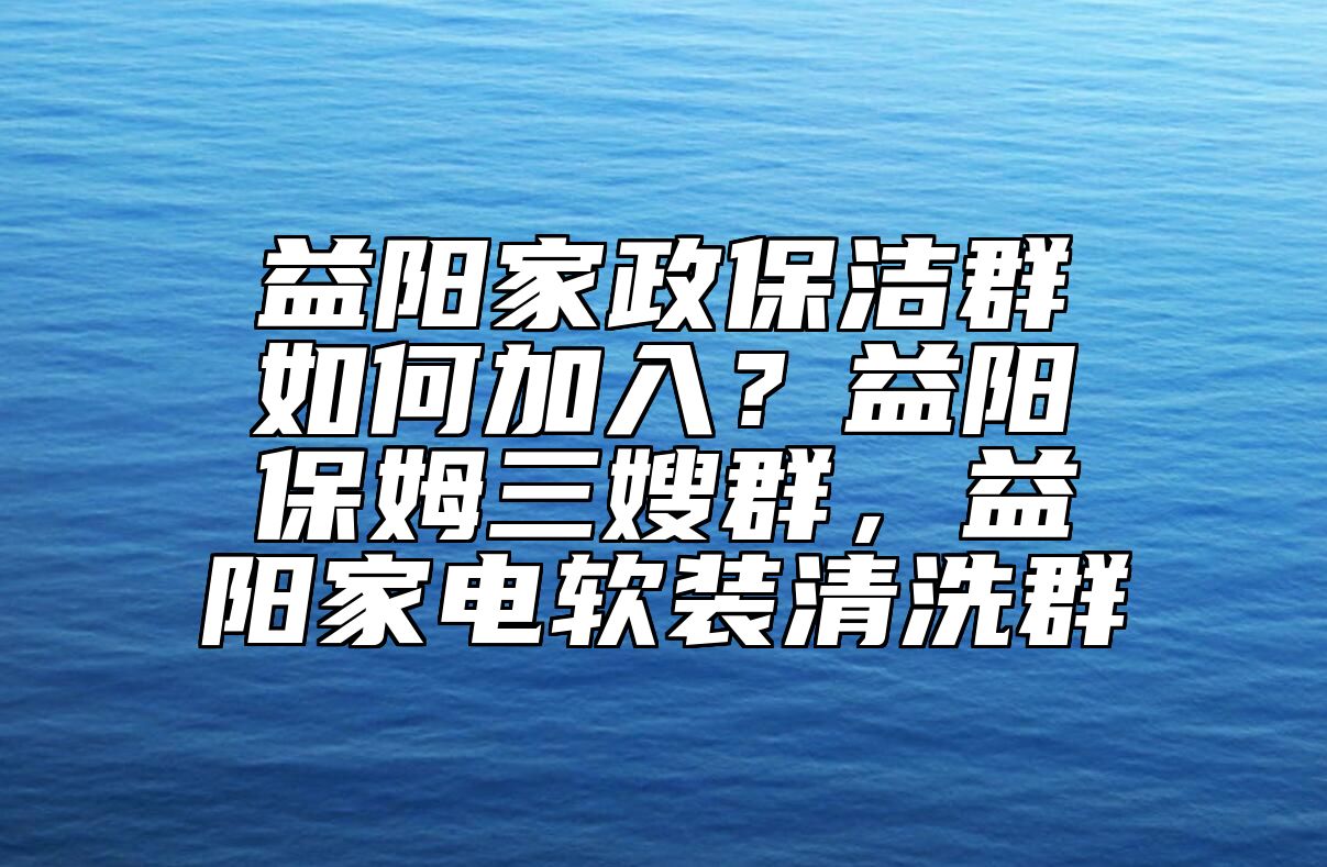 益阳家政保洁群如何加入？益阳保姆三嫂群，益阳家电软装清洗群