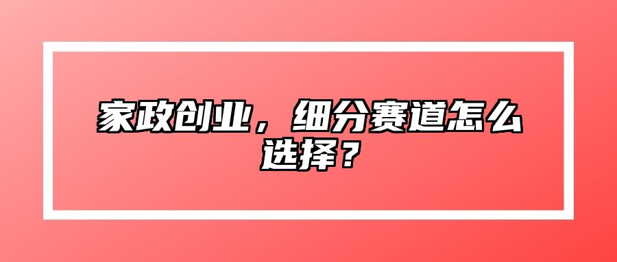 家政创业，细分赛道怎么选择？