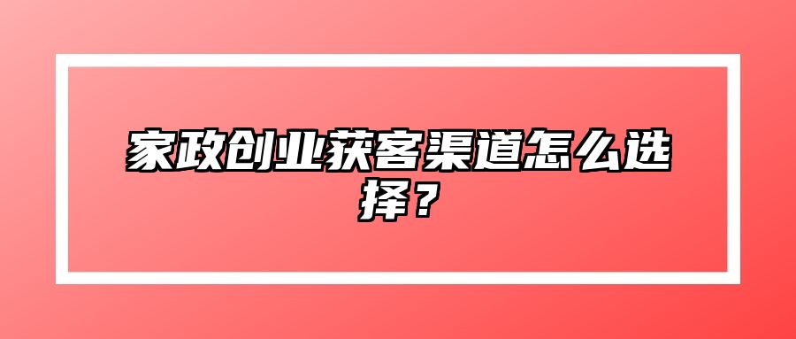 家政创业获客渠道怎么选择？