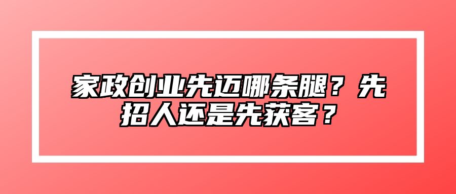 家政创业先迈哪条腿？先招人还是先获客？