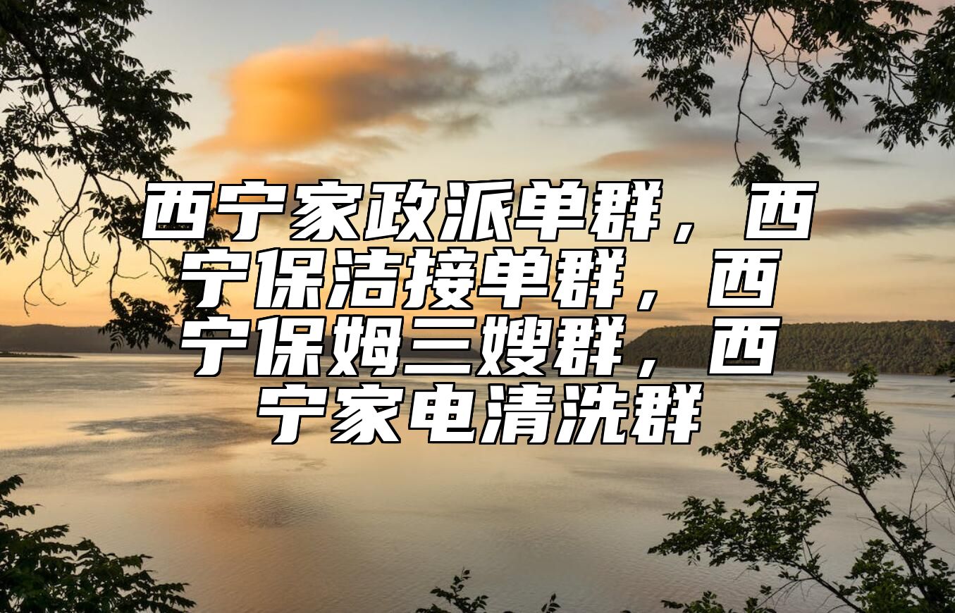 西宁家政派单群，西宁保洁接单群，西宁保姆三嫂群，西宁家电清洗群