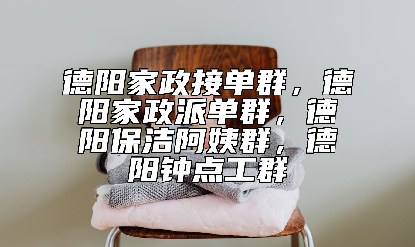 德阳家政接单群，德阳家政派单群，德阳保洁阿姨群，德阳钟点工群