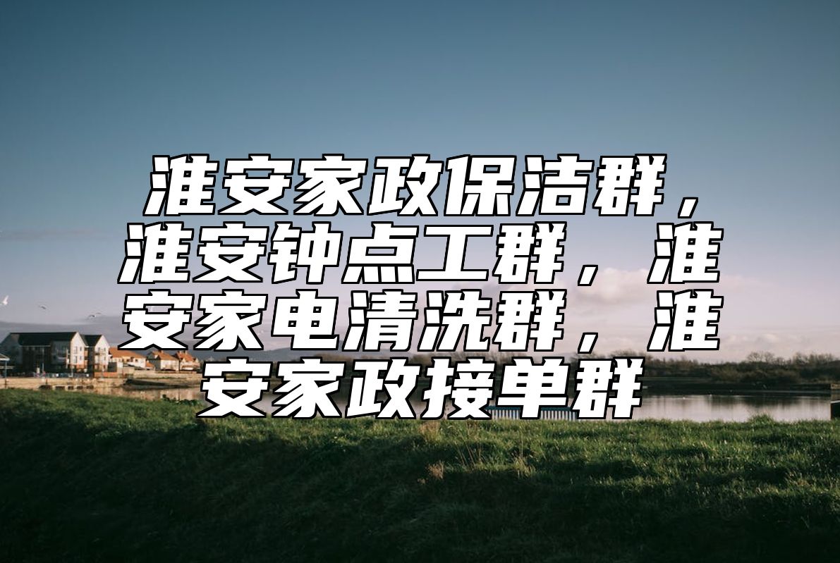 淮安家政保洁群，淮安钟点工群，淮安家电清洗群，淮安家政接单群