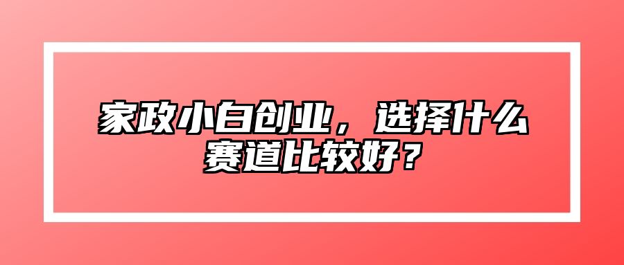 家政小白创业，选择什么赛道比较好？