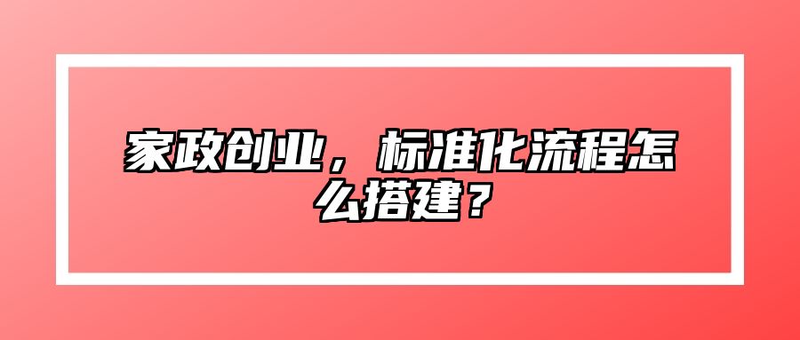 家政创业，标准化流程怎么搭建？