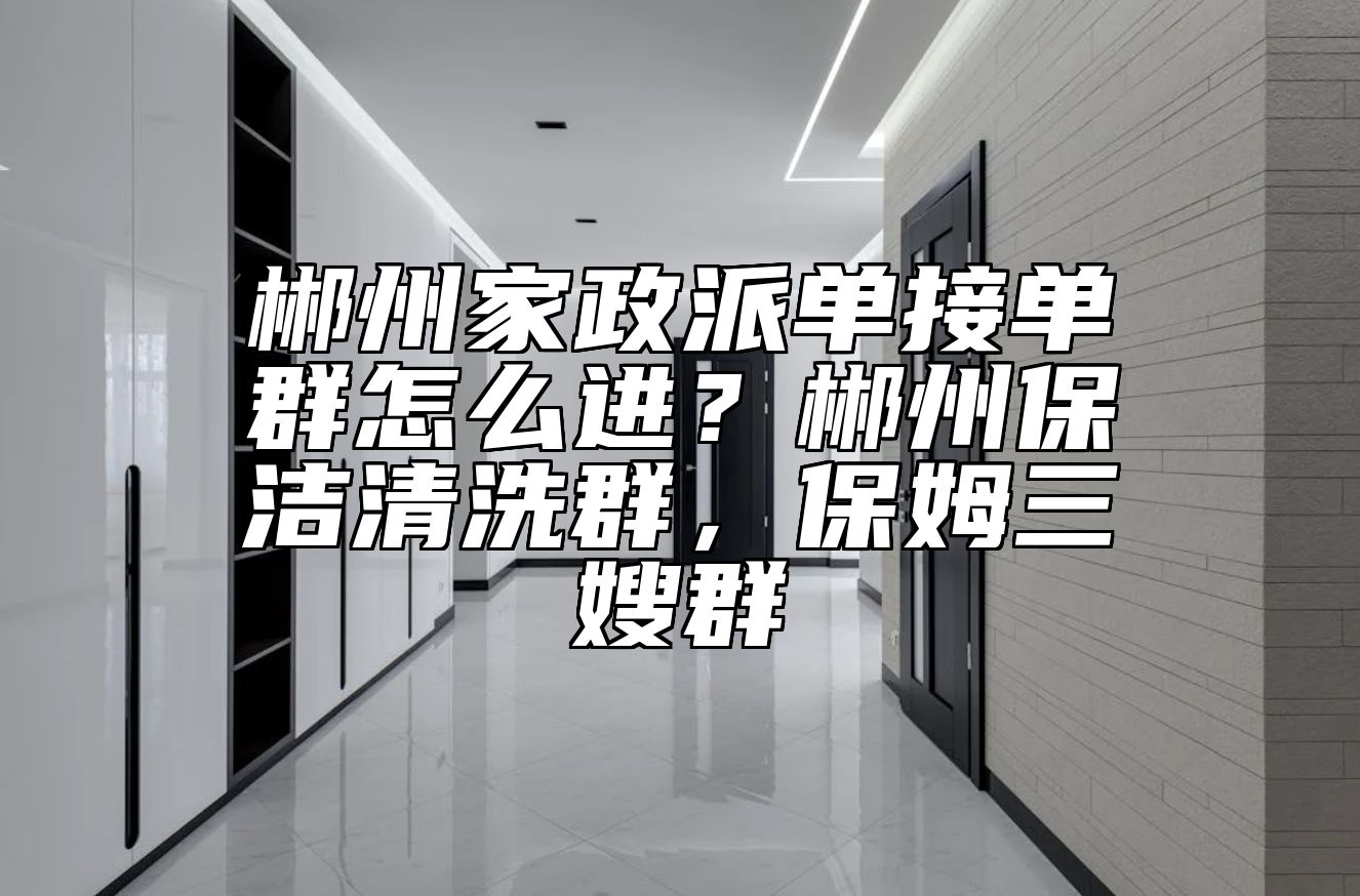 郴州家政派单接单群怎么进？郴州保洁清洗群，保姆三嫂群
