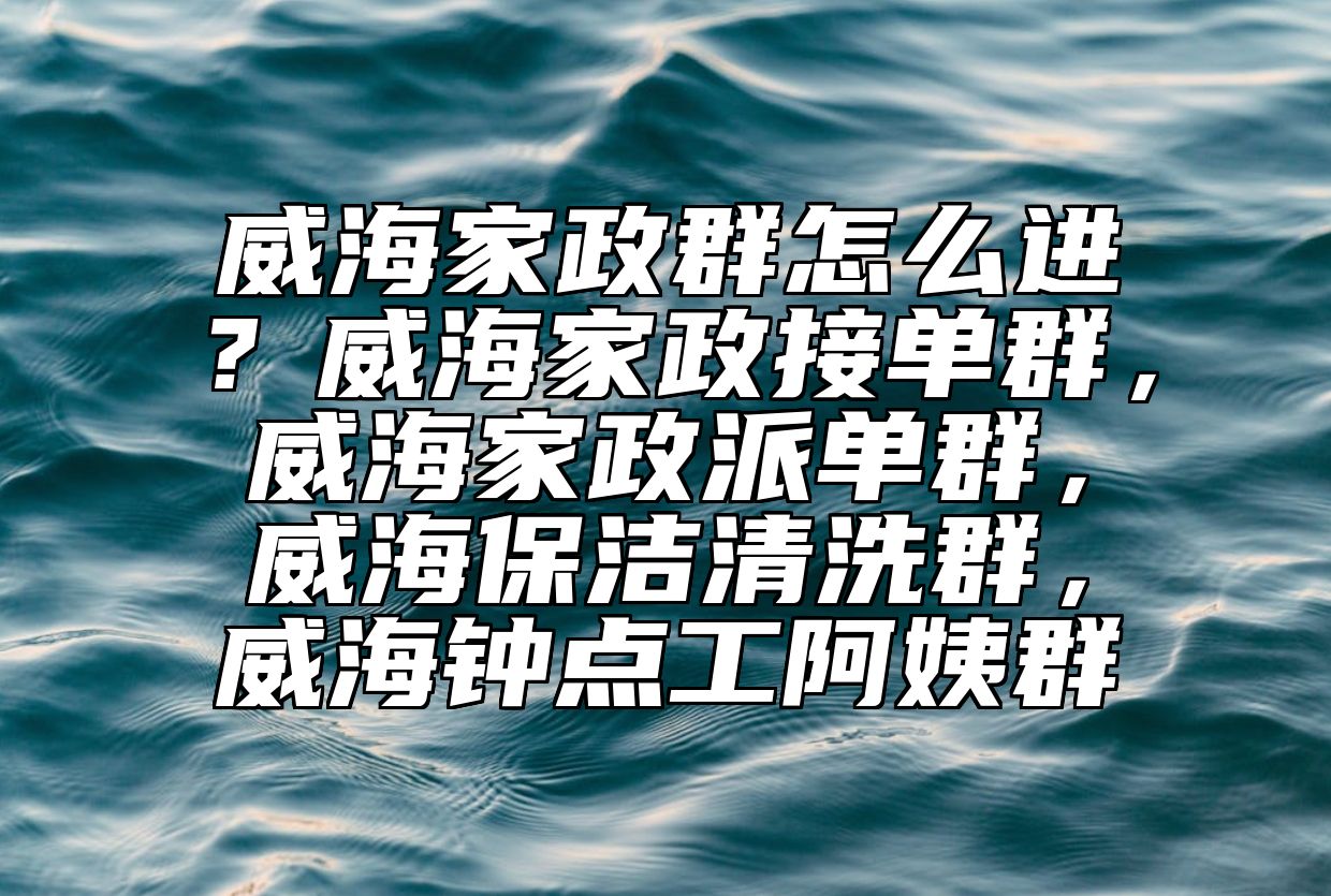威海家政群怎么进？威海家政接单群，威海家政派单群，威海保洁清洗群，威海钟点工阿姨群