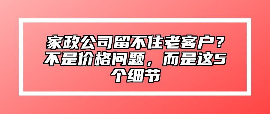 家政公司留不住老客户？不是价格问题，而是这5个细节