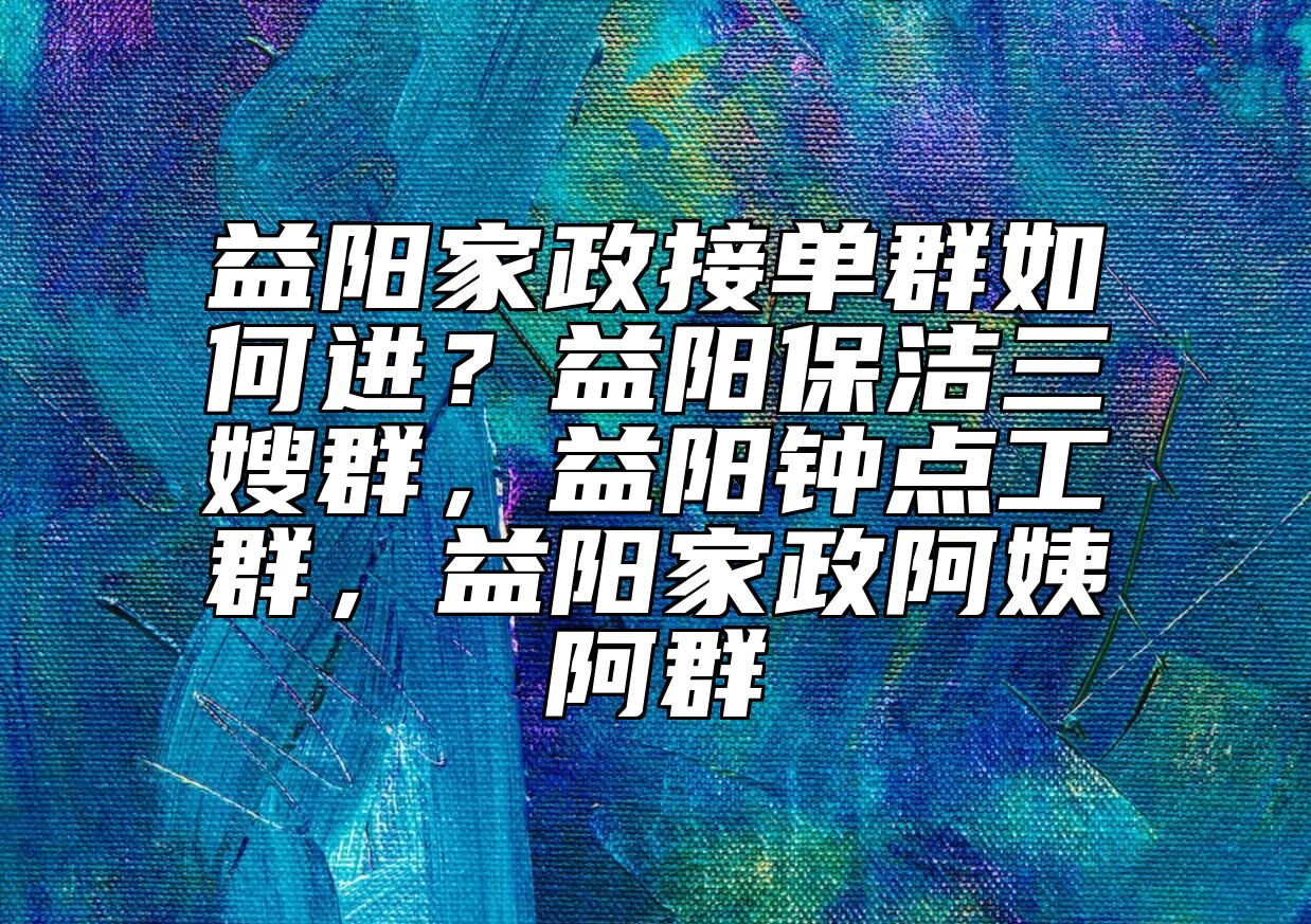 益阳家政接单群如何进？益阳保洁三嫂群，益阳钟点工群，益阳家政阿姨阿群