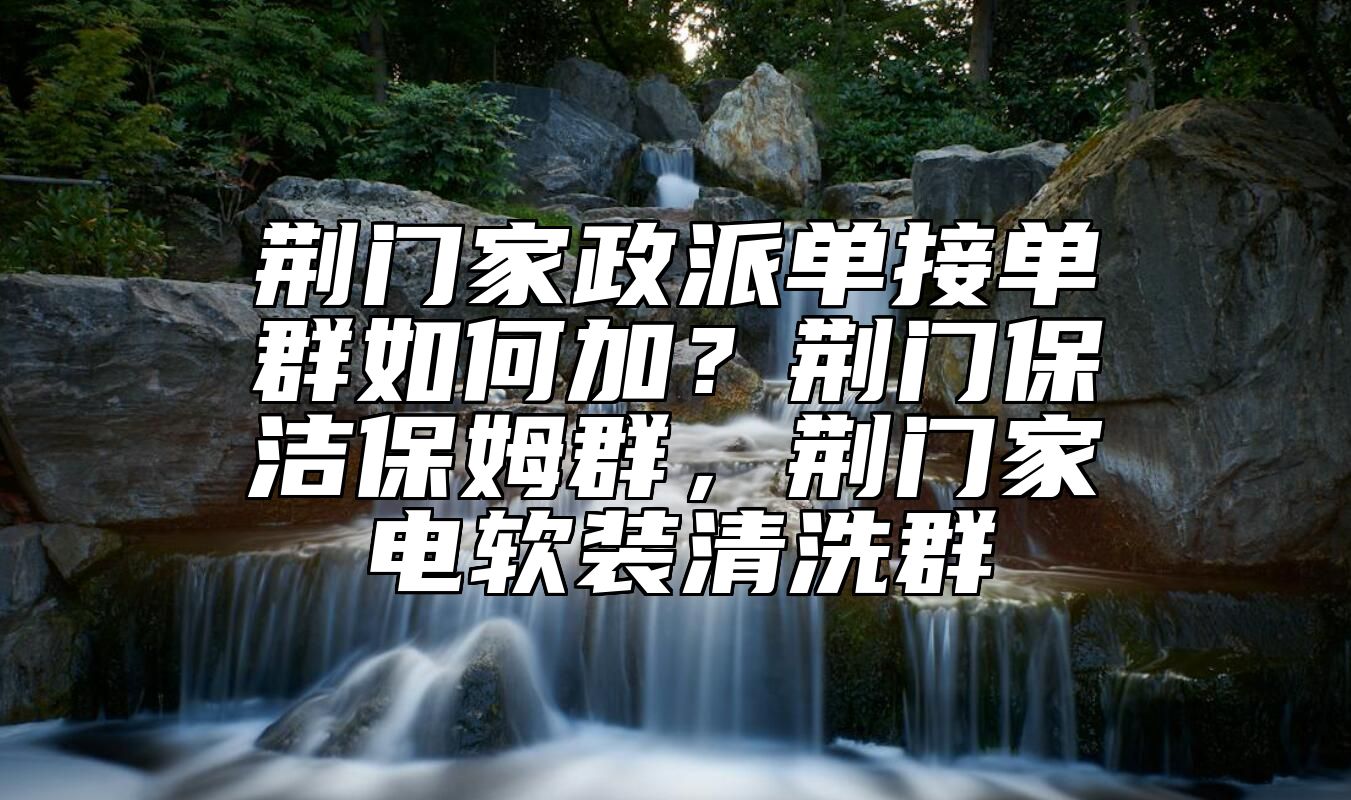 荆门家政派单接单群如何加？荆门保洁保姆群，荆门家电软装清洗群