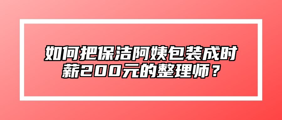 如何把保洁阿姨包装成时薪200元的整理师？